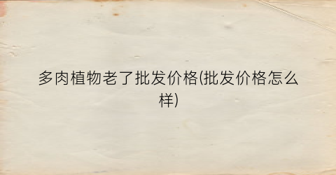 多肉植物老了批发价格(批发价格怎么样)