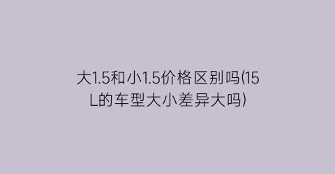 大1.5和小1.5价格区别吗(15L的车型大小差异大吗)