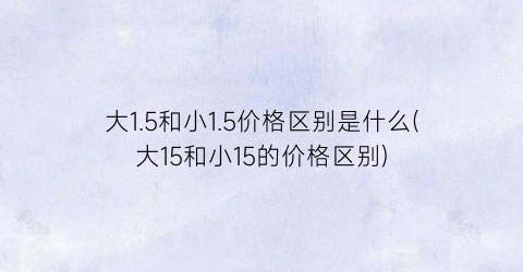 大1.5和小1.5价格区别是什么(大15和小15的价格区别)