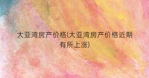 大亚湾房产价格(大亚湾房产价格近期有所上涨)