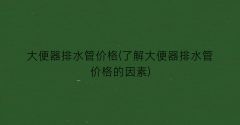 大便器排水管价格(了解大便器排水管价格的因素)
