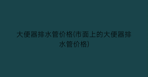 大便器排水管价格(市面上的大便器排水管价格)