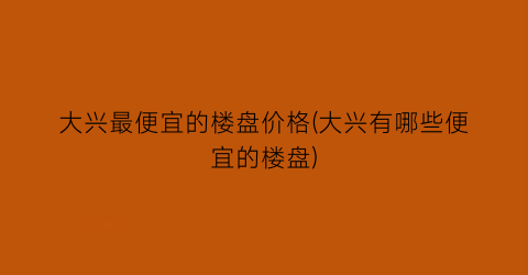 大兴最便宜的楼盘价格(大兴有哪些便宜的楼盘)
