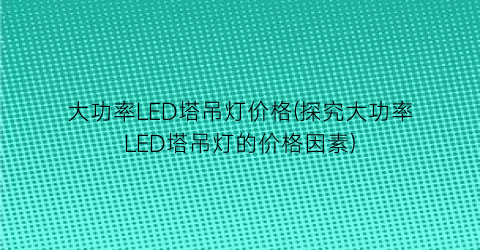 大功率LED塔吊灯价格(探究大功率LED塔吊灯的价格因素)