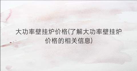 大功率壁挂炉价格(了解大功率壁挂炉价格的相关信息)