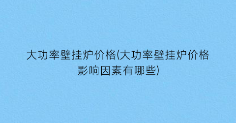 大功率壁挂炉价格(大功率壁挂炉价格影响因素有哪些)