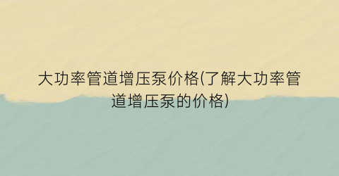 大功率管道增压泵价格(了解大功率管道增压泵的价格)