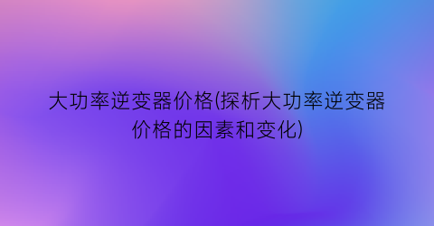 大功率逆变器价格(探析大功率逆变器价格的因素和变化)