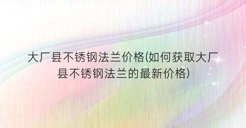 大厂县不锈钢法兰价格(如何获取大厂县不锈钢法兰的最新价格)