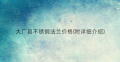 大厂县不锈钢法兰价格(附详细介绍)