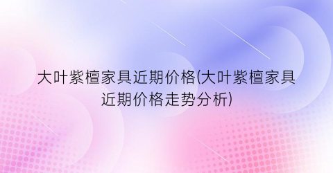 “大叶紫檀家具近期价格(大叶紫檀家具近期价格走势分析)