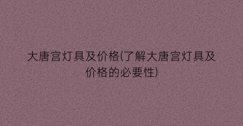 “大唐宫灯具及价格(了解大唐宫灯具及价格的必要性)