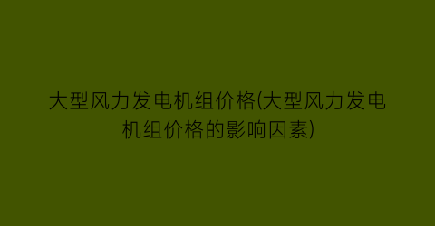 大型风力发电机组价格(大型风力发电机组价格的影响因素)