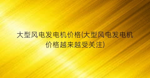 大型风电发电机价格(大型风电发电机价格越来越受关注)