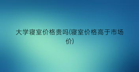 大学寝室价格贵吗(寝室价格高于市场价)