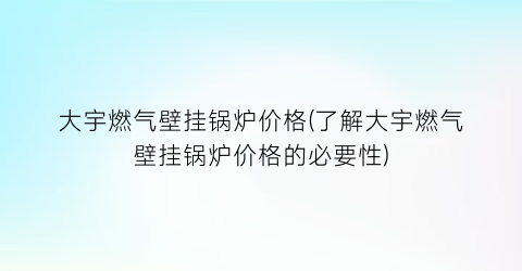 大宇燃气壁挂锅炉价格(了解大宇燃气壁挂锅炉价格的必要性)