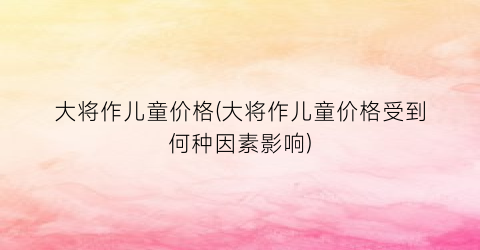 大将作儿童价格(大将作儿童价格受到何种因素影响)