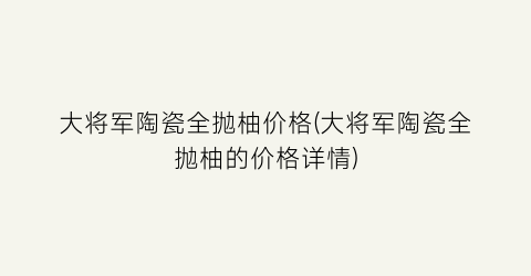 大将军陶瓷全抛柚价格(大将军陶瓷全抛柚的价格详情)