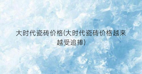 大时代瓷砖价格(大时代瓷砖价格越来越受追捧)