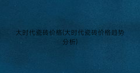 大时代瓷砖价格(大时代瓷砖价格趋势分析)