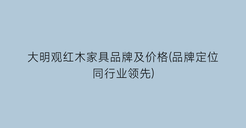 大明观红木家具品牌及价格(品牌定位同行业领先)