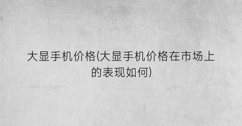 大显手机价格(大显手机价格在市场上的表现如何)
