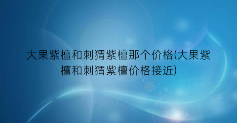 大果紫檀和刺猬紫檀那个价格(大果紫檀和刺猬紫檀价格接近)