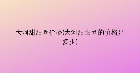 大河甜甜圈价格(大河甜甜圈的价格是多少)