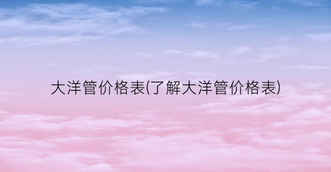 大洋管价格表(了解大洋管价格表)