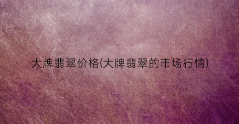 “大牌翡翠价格(大牌翡翠的市场行情)