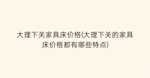 大理下关家具床价格(大理下关的家具床价格都有哪些特点)