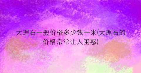 大理石一般价格多少钱一米(大理石的价格常常让人困惑)