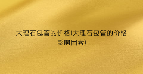 大理石包管的价格(大理石包管的价格影响因素)