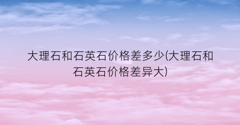大理石和石英石价格差多少(大理石和石英石价格差异大)