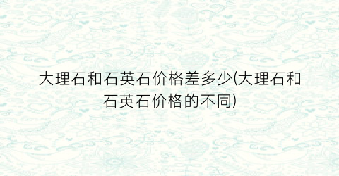 大理石和石英石价格差多少(大理石和石英石价格的不同)