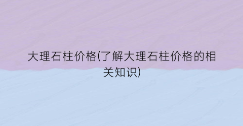 “大理石柱价格(了解大理石柱价格的相关知识)