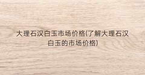 大理石汉白玉市场价格(了解大理石汉白玉的市场价格)