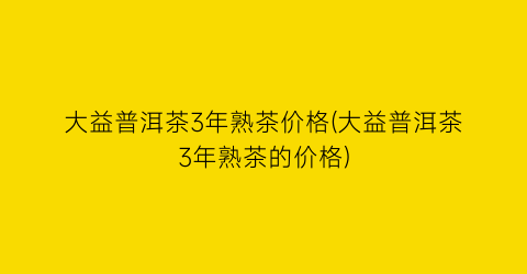 大益普洱茶3年熟茶价格(大益普洱茶3年熟茶的价格)