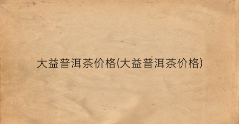 大益普洱茶价格(大益普洱茶价格)