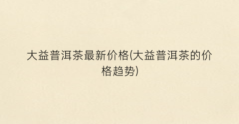 大益普洱茶最新价格(大益普洱茶的价格趋势)