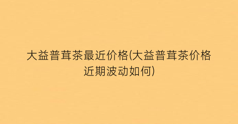 “大益普茸茶最近价格(大益普茸茶价格近期波动如何)