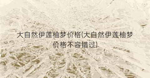 大自然伊莲柚梦价格(大自然伊莲柚梦价格不容错过)