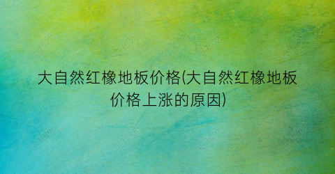 大自然红橡地板价格(大自然红橡地板价格上涨的原因)