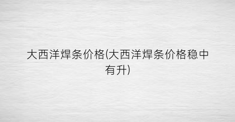 大西洋焊条价格(大西洋焊条价格稳中有升)