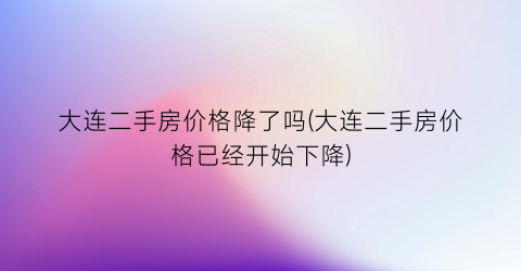 大连二手房价格降了吗(大连二手房价格已经开始下降)