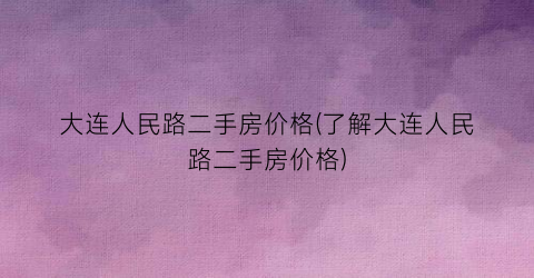 大连人民路二手房价格(了解大连人民路二手房价格)