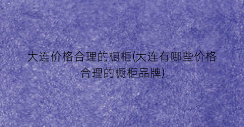 大连价格合理的橱柜(大连有哪些价格合理的橱柜品牌)