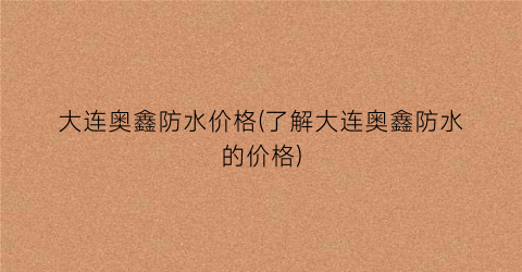 大连奥鑫防水价格(了解大连奥鑫防水的价格)