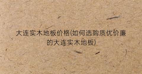 大连实木地板价格(如何选购质优价廉的大连实木地板)