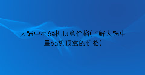 “大锅中星6a机顶盒价格(了解大锅中星6a机顶盒的价格)